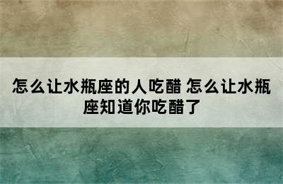 怎么让水瓶座的人吃醋 怎么让水瓶座知道你吃醋了